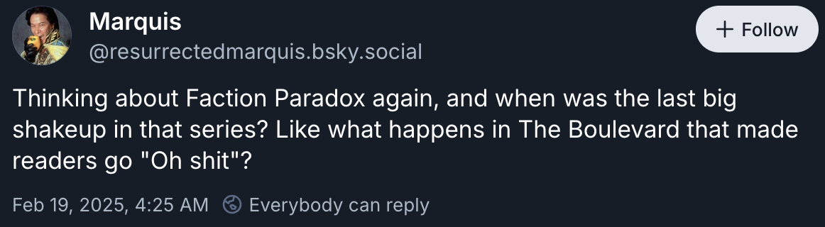 Bluesky user Marquis writes: "Thinking about Faction Paradox again, and when was the last big shakeup in that series? Like what happens in The Boulevard that made readers go "Oh shit"?"